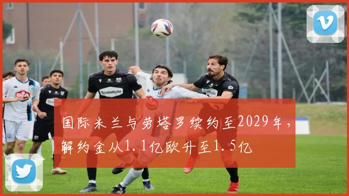 国际米兰与劳塔罗续约至2029年，解约金从1.1亿欧升至1.5亿