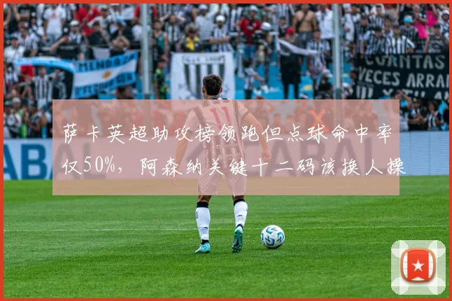 萨卡英超助攻榜领跑但点球命中率仅50%，阿森纳关键十二码该换人操刀？
