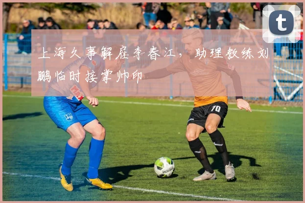 上海久事解雇李春江，助理教练刘鹏临时接掌帅印