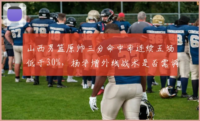 山西男篮原帅三分命中率连续五场低于30%，杨学增外线战术是否需调整？