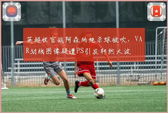 英超收官战阿森纳绝杀球被吹，VAR划线图像疑遭PS引发轩然大波