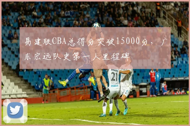 易建联CBA总得分突破15000分，广东宏远队史第一人里程碑