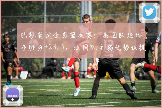 巴黎奥运会男篮决赛：美国队场均净胜分+23.5，法国队主场优势仅提升3%