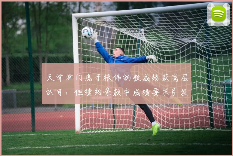 天津津门虎于根伟执教成绩获高层认可，但续约条款中成绩要求引发争议