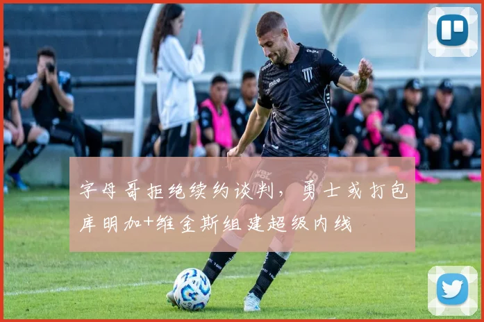 字母哥拒绝续约谈判，勇士或打包库明加+维金斯组建超级内线