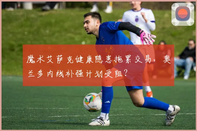 魔术艾萨克健康隐患拖累交易，奥兰多内线补强计划受阻？