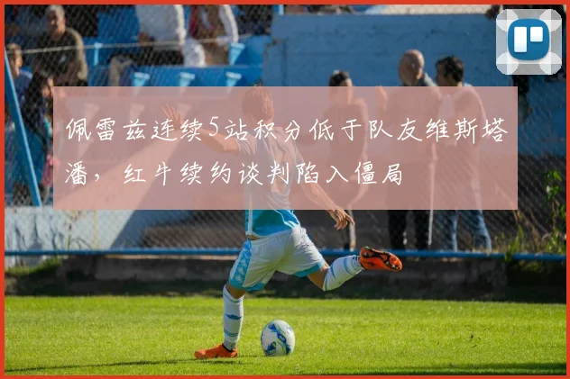 佩雷兹连续5站积分低于队友维斯塔潘，红牛续约谈判陷入僵局