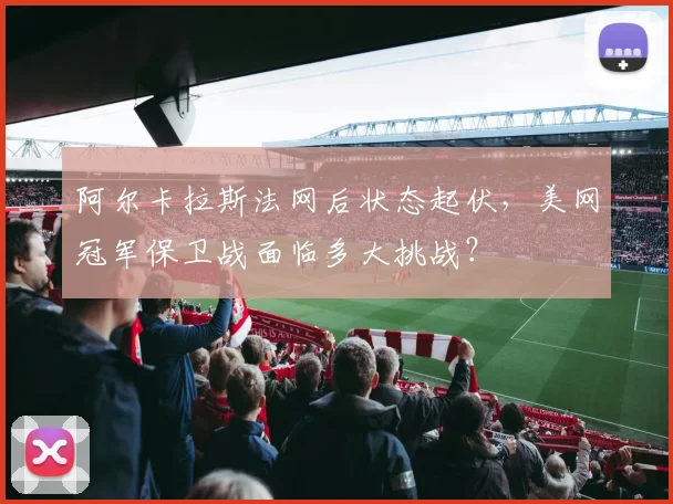 阿尔卡拉斯法网后状态起伏，美网冠军保卫战面临多大挑战？